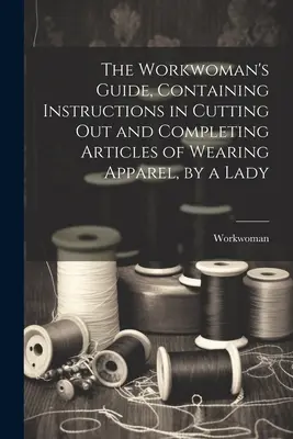 The Workwoman's Guide, Containing Instructions in Cutting Out and Completing Articles of Wearing Ruházat, by a Lady - The Workwoman's Guide, Containing Instructions in Cutting Out and Completing Articles of Wearing Apparel, by a Lady