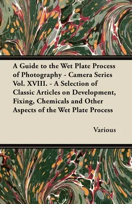 A Guide to the Wet Plate Process of Photography - Camera Series Vol. XVIII. - Válogatás klasszikus cikkekből a fejlesztésről, rögzítésről, vegyi anyagokról és a fényképezésről - A Guide to the Wet Plate Process of Photography - Camera Series Vol. XVIII. - A Selection of Classic Articles on Development, Fixing, Chemicals and