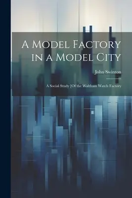 Egy modellgyár egy modellvárosban: A Waltham Watch Factory: A társadalmi tanulmány [A Waltham Watch Factory - A Model Factory in a Model City: A Social Study [Of the Waltham Watch Factory