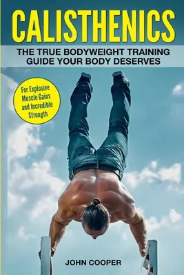 Calisthenics: Az igazi testsúlyos edzés útmutatója, amit a tested megérdemel - a robbanásszerű izomnövekedésért és a hihetetlen erőért - Calisthenics: The True Bodyweight Training Guide Your Body Deserves - For Explosive Muscle Gains and Incredible Strength