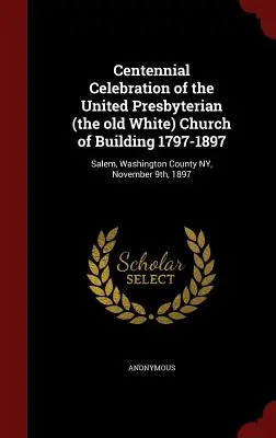 Oslavy stého výročí založení sjednoceného presbyteriánského (starého bílého) kostela v budově 1797-1897: Salem, Washington County NY, 9. listopadu 1897 - Centennial Celebration of the United Presbyterian (the old White) Church of Building 1797-1897: Salem, Washington County NY, November 9th, 1897