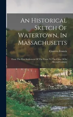 An Historical Sketch Of Watertown, In Massachusetts: A város első letelepedésétől a második század végéig. - An Historical Sketch Of Watertown, In Massachusetts: From The First Settlement Of The Town To The Close Of Its Second Century