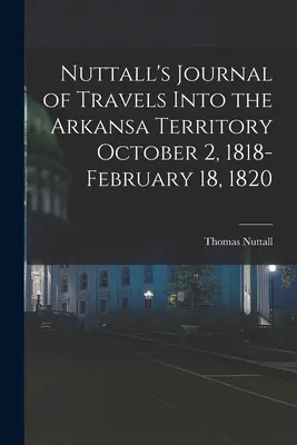 Nuttall's Journal of Travels Into the Arkansa Territory 1818. október 2. - 1820. február 18. - Nuttall's Journal of Travels Into the Arkansa Territory October 2, 1818-February 18, 1820