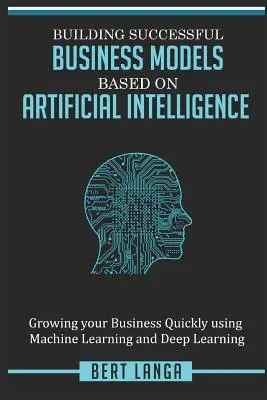 Sikeres üzleti modellek építése mesterséges intelligenciára alapozva: Vállalkozásának gyors növelése a gépi tanulás és a mélytanulás segítségével - Building Successful Business Models based on Artificial Intelligence: Growing your Business Quickly using Machine Learning and Deep Learning