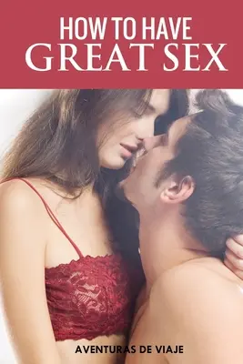 Hogyan legyen nagyszerű a szex: Teljes útmutató a szeretkezésről és az észbontó szexről - How To Have Great Sex: A Complete Guide on Making Love and Mind-Blowing Sex