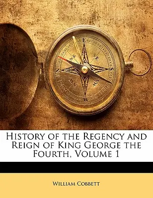 Negyedik György király uralkodásának és regnálásának története, 1. kötet - History of the Regency and Reign of King George the Fourth, Volume 1