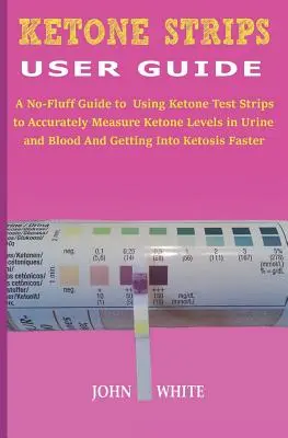 Ketoncsíkok felhasználói kézikönyv: A No-Fluff Guide to Using Ketone Test Strips to Accurately Measure Ketone Levels in Urine and Blood and Getting in K - Ketone Strips User Guide: A No-Fluff Guide to Using Ketone Test Strips to Accurately Measure Ketone Levels in Urine and Blood and Getting into K