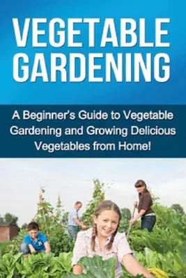 Zöldségtermesztés: Kezdő útmutató a zöldségtermesztéshez és az ízletes zöldségek otthoni termesztéséhez! - Vegetable Gardening: A beginner's guide to vegetable gardening and growing delicious vegetables from home!