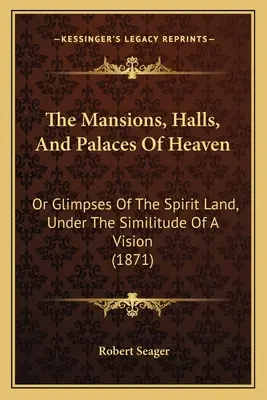 A mennyország kúriái, csarnokai és palotái: Vagy a szellemország bepillantása, egy látomás hasonlata alapján (1871) - The Mansions, Halls, And Palaces Of Heaven: Or Glimpses Of The Spirit Land, Under The Similitude Of A Vision (1871)