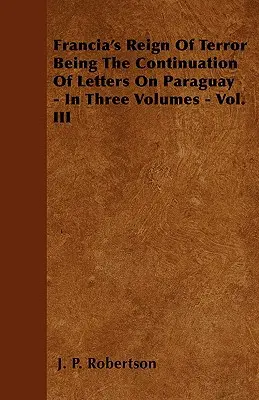 Francia rémuralma A Paraguayról szóló levelek folytatásaként - Három kötetben - III. kötet - Francia's Reign Of Terror Being The Continuation Of Letters On Paraguay - In Three Volumes - Vol. III