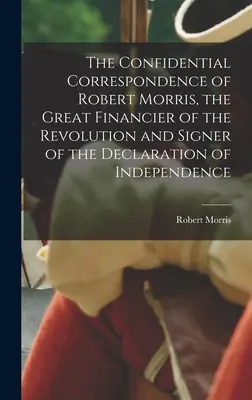 Robert Morris, a forradalom nagy finanszírozójának és a Függetlenségi Nyilatkozat aláírójának bizalmas levelezése - The Confidential Correspondence of Robert Morris, the Great Financier of the Revolution and Signer of the Declaration of Independence