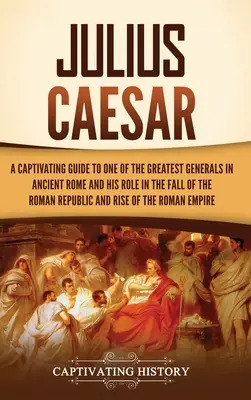 Julius Caesar: A Captivating Guide to One of the Greatest Generals in Ancient Rome and His Role in the Fall of the Roman Republic and