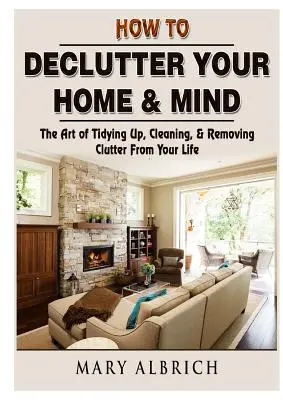 Hogyan tegye rendetlenné otthonát és elméjét: A rendrakás, takarítás és a rendetlenség eltávolításának művészete az életedből - How to Declutter Your Home & Mind: The Art of Tidying Up, Cleaning, & Removing Clutter From Your Life