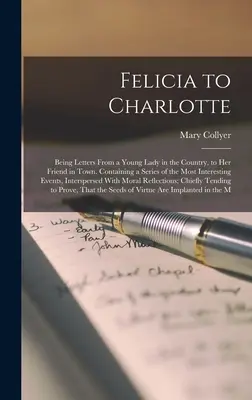 Felicia Charlotte-nak: Egy vidéki fiatal hölgy levelei a városi barátnőjéhez. A legérdekesebb esték sorozatát tartalmazva. - Felicia to Charlotte: Being Letters From a Young Lady in the Country, to Her Friend in Town. Containing a Series of the Most Interesting Eve