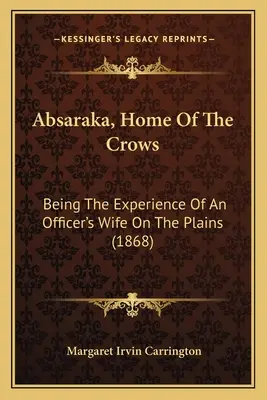 Abszaraka, a varjak otthona: Egy tiszt feleségének tapasztalatai az Alföldön (1868) - Absaraka, Home Of The Crows: Being The Experience Of An Officer's Wife On The Plains (1868)