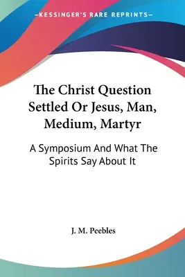 A Krisztuskérdés megoldva, avagy Jézus, ember, médium, mártír: Egy szimpózium és amit a szellemek mondanak róla - The Christ Question Settled Or Jesus, Man, Medium, Martyr: A Symposium And What The Spirits Say About It