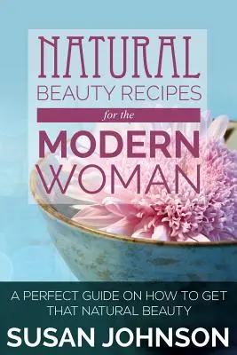 Természetes szépségreceptek a modern nő számára: Tökéletes útmutató a természetes szépség eléréséhez - Natural Beauty Recipes for the Modern Woman: A Perfect Guide on How to Get That Natural Beauty