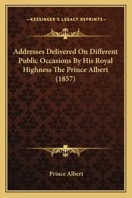 Ő királyi felsége, Albert herceg különböző nyilvános alkalmakkor elmondott beszédei (1857) - Addresses Delivered On Different Public Occasions By His Royal Highness The Prince Albert (1857)