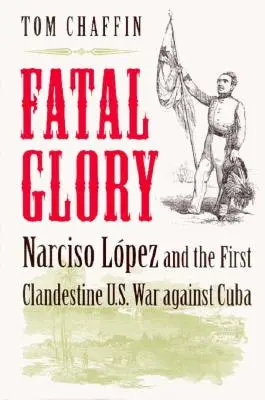 Végzetes dicsőség: Narciso Lopez és az első titkos amerikai háború Kuba ellen - Fatal Glory: Narciso Lopez and the First Clandestine U.S. War Against Cuba