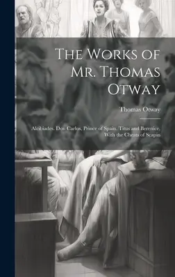 Thomas Otway úr művei: Alkibiades. Don Carlos, Spanyolország hercege. Titus és Berenice, Scapin csalásaival. - The Works of Mr. Thomas Otway: Alcibiades. Don Carlos, Prince of Spain. Titus and Berenice, With the Cheats of Scapin