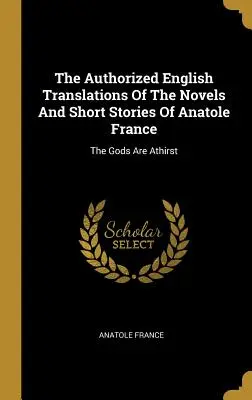 Anatole France regényeinek és novelláinak hiteles angol fordításai: The Gods Are Athirst - The Authorized English Translations Of The Novels And Short Stories Of Anatole France: The Gods Are Athirst