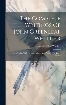 The Complete Writings Of John Greenleaf Whittier: The Conflict With Slavery, Reform And Politics, The Inner Life, Etc. - The Complete Writings Of John Greenleaf Whittier: The Conflict With Slavery, Reform And Politics, The Inner Life, Etc