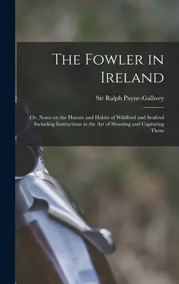 The Fowler in Ireland; or, Notes on the Haunts and Habits of Wildfowl and Seafowl Including Instructions in the Art of Shooting and Capturem They - The Fowler in Ireland; or, Notes on the Haunts and Habits of Wildfowl and Seafowl Including Instructions in the Art of Shooting and Capturing Them