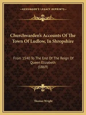 Churchwarden's Accounts Of The Town Of Ludlow, In Shropshire: From 1540 To The End Of The Reign Of Elizabeth Queen (1869) - Churchwarden's Accounts Of The Town Of Ludlow, In Shropshire: From 1540 To The End Of The Reign Of Queen Elizabeth (1869)