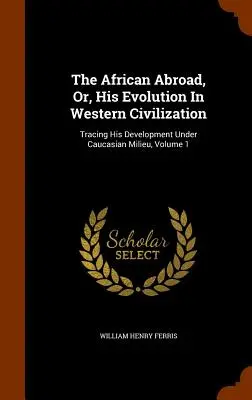 Az afrikai külföldön, avagy fejlődése a nyugati civilizációban: Fejlődésének nyomon követése kaukázusi környezetben, 1. kötet - The African Abroad, Or, His Evolution In Western Civilization: Tracing His Development Under Caucasian Milieu, Volume 1