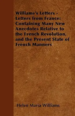 Williams levelei - Levelek Franciaországból: Sok új anekdotát tartalmazva a francia forradalomról és a francia szokások jelenlegi állapotáról - Williams's Letters - Letters from France: Containing Many New Anecdotes Relative to the French Revolution, and the Present State of French Manners