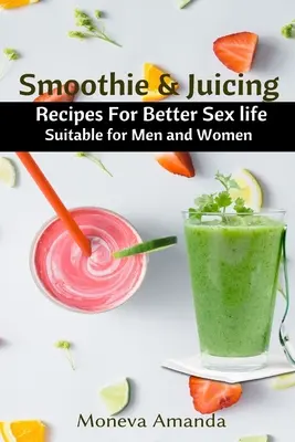 Smoothie és gyümölcslé: Férfiak és nők számára egyaránt alkalmas receptek a jobb szexuális életért - Smoothie and Juicing: Recipes for Better Sex Life suitable for Men and Woman