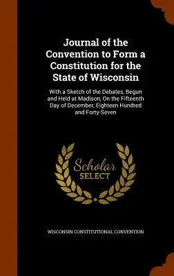 Journal of the Convention to Form a Constitution for the State of Wisconsin: A Madisonban, a tizenötödik napon megkezdett és lefolytatott viták vázlatával. - Journal of the Convention to Form a Constitution for the State of Wisconsin: With a Sketch of the Debates, Begun and Held at Madison, On the Fifteenth