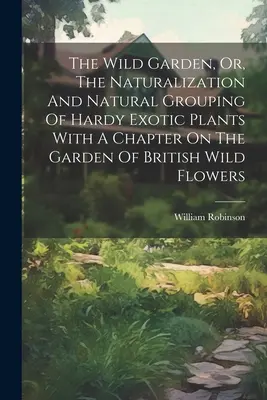 The Wild Garden, Or, The Naturalization and Natural Grouping of Hardy Exotic Plants With A Chapter On The Garden Of British Wild Flowers (A vadon élő brit vadvirágok kertje) - The Wild Garden, Or, The Naturalization And Natural Grouping Of Hardy Exotic Plants With A Chapter On The Garden Of British Wild Flowers