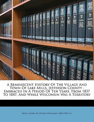 A Jefferson megyei Lake Mills falu és város emlékezetes története: Embraced in a Period of Ten Years, from 1837 to 1847, and While Wisconsonsons - A Reminiscent History of the Village and Town of Lake Mills, Jefferson County: Embraced in a Period of Ten Years, from 1837 to 1847, and While Wiscons