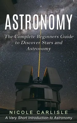 Csillagászat: The Complete Beginners Guide to Discover Stars and Astronomy (A Very Short Introduction to Astronomy) (Nagyon rövid bevezetés a csillagászatba) - Astronomy: The Complete Beginners Guide to Discover Stars and Astronomy (A Very Short Introduction to Astronomy)