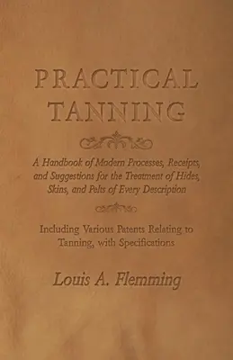 Gyakorlati cserzés: Modern eljárások, receptek és javaslatok kézikönyve a bőrök, bőrök és szőrmék kezeléséhez, mindenféle leírás szerint. - Practical Tanning: A Handbook of Modern Processes, Receipts, and Suggestions for the Treatment of Hides, Skins, and Pelts of Every Descri