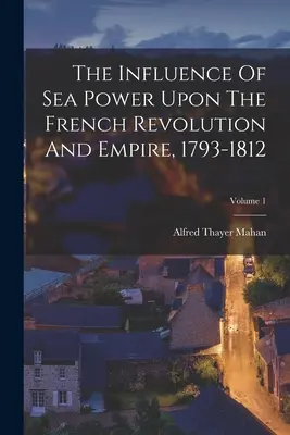 A tengeri hatalom hatása a francia forradalomra és birodalomra, 1793-1812; 1. kötet - The Influence Of Sea Power Upon The French Revolution And Empire, 1793-1812; Volume 1