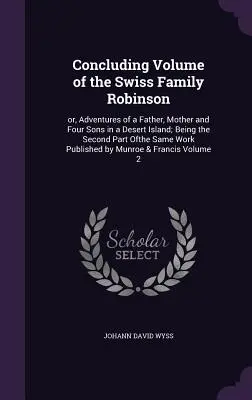 A svájci Robinson család befejező kötete: avagy egy apa, anya és négy fia kalandjai egy sivatagi szigeten; ugyanannak a könyvnek a második része. - Concluding Volume of the Swiss Family Robinson: or, Adventures of a Father, Mother and Four Sons in a Desert Island; Being the Second Part Ofthe Same