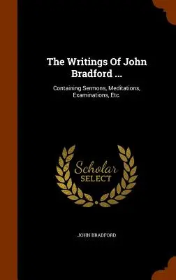 John Bradford írásai....: Tartalmazza a prédikációkat, elmélkedéseket, vizsgálatokat stb. - The Writings Of John Bradford ...: Containing Sermons, Meditations, Examinations, Etc.