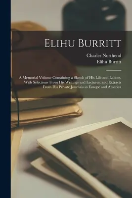 Elihu Burritt: Emlékkötet, amely életének és munkásságának vázlatát tartalmazza, írásaiból és előadásaiból válogatva, valamint extrákkal... - Elihu Burritt: A Memorial Volume Containing a Sketch of His Life and Labors, With Selections From His Writings and Lectures, and Extr