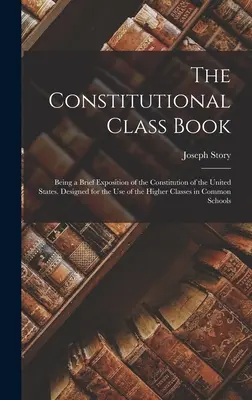 Az alkotmányos osztálykönyv: Az Egyesült Államok alkotmányának rövid kifejtése. A felsőbb osztályok használatára készült a Commo - The Constitutional Class Book: Being a Brief Exposition of the Constitution of the United States. Designed for the use of the Higher Classes in Commo