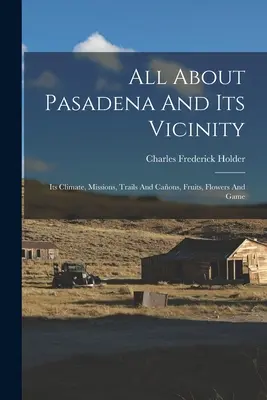 Minden Pasadenáról és környékéről: Az éghajlat, missziók, ösvények és utak, gyümölcsök, virágok és vadak - All About Pasadena And Its Vicinity: Its Climate, Missions, Trails And Caons, Fruits, Flowers And Game