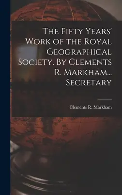 A Királyi Földrajzi Társaság ötvenéves munkássága. Clements R. Markham... Secretary - The Fifty Years' Work of the Royal Geographical Society. By Clements R. Markham... Secretary