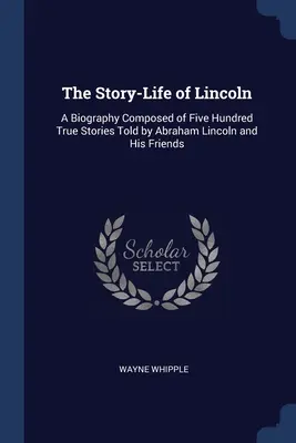 Lincoln történeti élete: A Biography Composed of Five Hundred True Stories Told by Abraham Lincoln and His Friends - The Story-Life of Lincoln: A Biography Composed of Five Hundred True Stories Told by Abraham Lincoln and His Friends