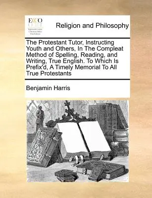 The Protestant Tutor, Instructing Youth and Others, in Compleat Method of Spelling, Reading, and Writing, True English. to Which Is Prefix'd, a Ti - The Protestant Tutor, Instructing Youth and Others, in the Compleat Method of Spelling, Reading, and Writing, True English. to Which Is Prefix'd, a Ti