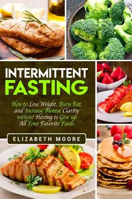 Intermittáló böjt: Hogyan fogyj le, égess zsírt és növeld a mentális tisztánlátást anélkül, hogy le kellene mondanod az összes kedvenc ételedről? - Intermittent Fasting: How to Lose Weight, Burn Fat, and Increase Mental Clarity without Having to Give up All Your Favorite Foods