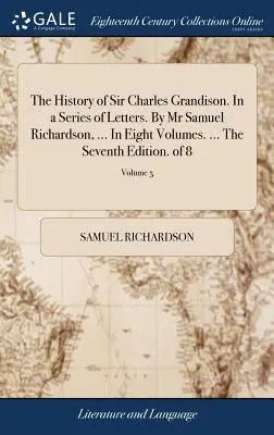 Sir Charles Grandison története. Levelek sorozatában. Mr Samuel Richardson, ... Nyolc kötetben. ... A hetedik kiadás. 8 kötetből; 5. kötet - The History of Sir Charles Grandison. In a Series of Letters. By Mr Samuel Richardson, ... In Eight Volumes. ... The Seventh Edition. of 8; Volume 5