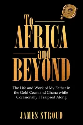 To Africa and Beyond: Apám élete és munkássága az Aranyparton és Ghánában, míg időnként végigjártam az országot. - To Africa and Beyond: The Life and Work of My Father in the Gold Coast and Ghana While Occasionally I Traipsed Along