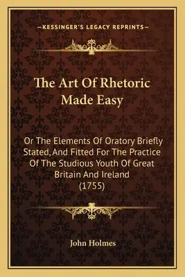 The Art of Rhetoric Made Easy: Or The Elements of Oratory Briefly Stated, And Fitted For The Practice Of The Studious Youth Of Great Britain And Irel - The Art Of Rhetoric Made Easy: Or The Elements Of Oratory Briefly Stated, And Fitted For The Practice Of The Studious Youth Of Great Britain And Irel