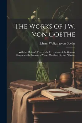 J. W. Von Goethe művei: Wilhelm Meister utazásai. a német emigránsok rekreációi. az ifjú Werther bánata. Választható rokonságok - The Works of J.W. Von Goethe: Wilhelm Meister's Travels. the Recreations of the German Emigrants. the Sorrows of Young Werther. Elective Affinities